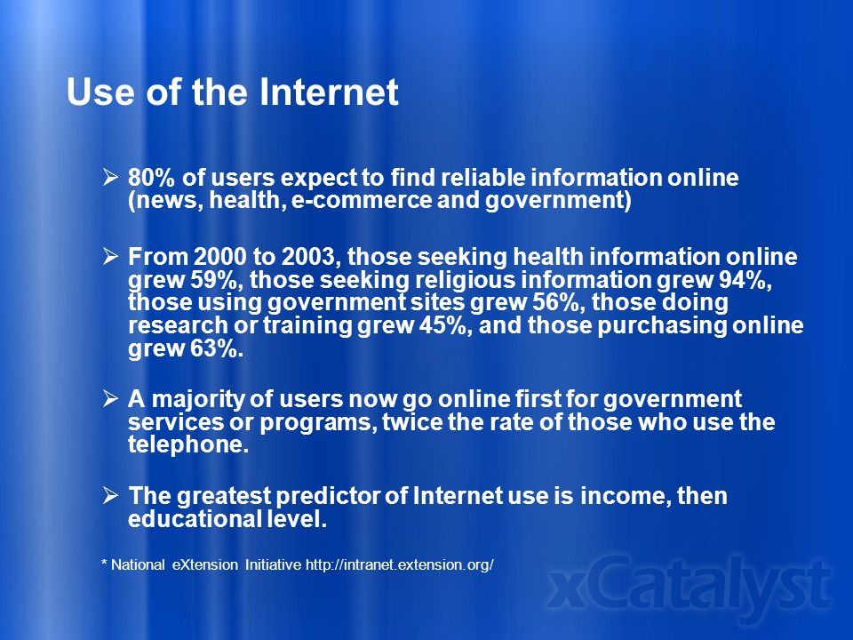 Use of the Internet  80% of users expect to find reliable information online (news, health, e-commerce and government)  From 2000 to 2003, those seeking health information online grew 59%, those seeking religious information grew 94%, those using government sites grew 56%, those doing research or training grew 45%, and those purchasing online grew 63%.