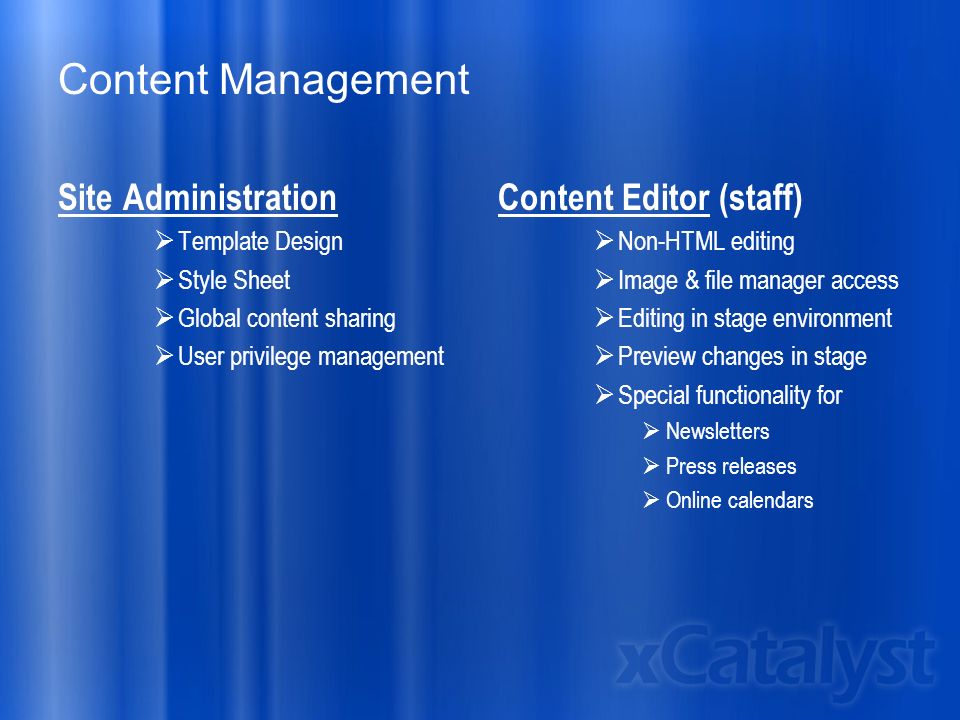 Content Management Site Administration  Template Design  Style Sheet  Global content sharing  User privilege management Content Editor (staff)  Non-HTML editing  Image & file manager access  Editing in stage environment  Preview changes in stage  Special functionality for  Newsletters  Press releases  Online calendars