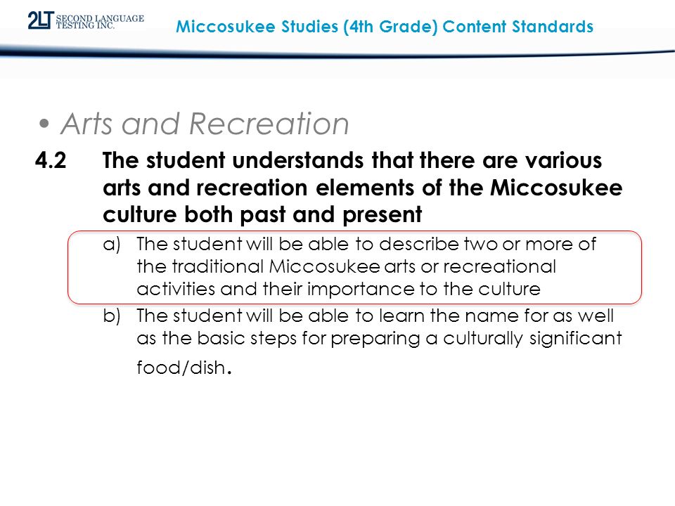 Miccosukee Studies (4th Grade) Content Standards Arts and Recreation 4.2The student understands that there are various arts and recreation elements of the Miccosukee culture both past and present a)The student will be able to describe two or more of the traditional Miccosukee arts or recreational activities and their importance to the culture b)The student will be able to learn the name for as well as the basic steps for preparing a culturally significant food/dish.