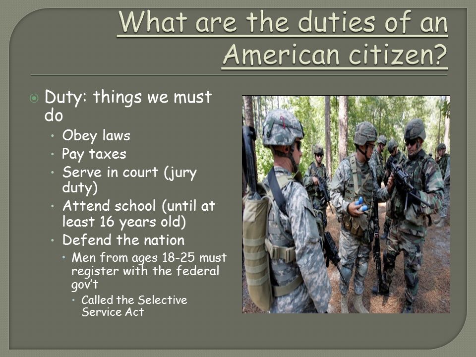 Duty: things we must do Obey laws Pay taxes Serve in court (jury duty) Attend school (until at least 16 years old) Defend the nation  Men from ages must register with the federal gov’t  Called the Selective Service Act