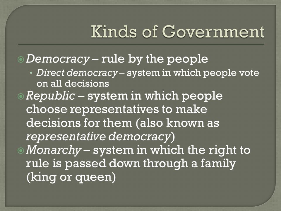  Democracy – rule by the people Direct democracy – system in which people vote on all decisions  Republic – system in which people choose representatives to make decisions for them (also known as representative democracy)  Monarchy – system in which the right to rule is passed down through a family (king or queen)