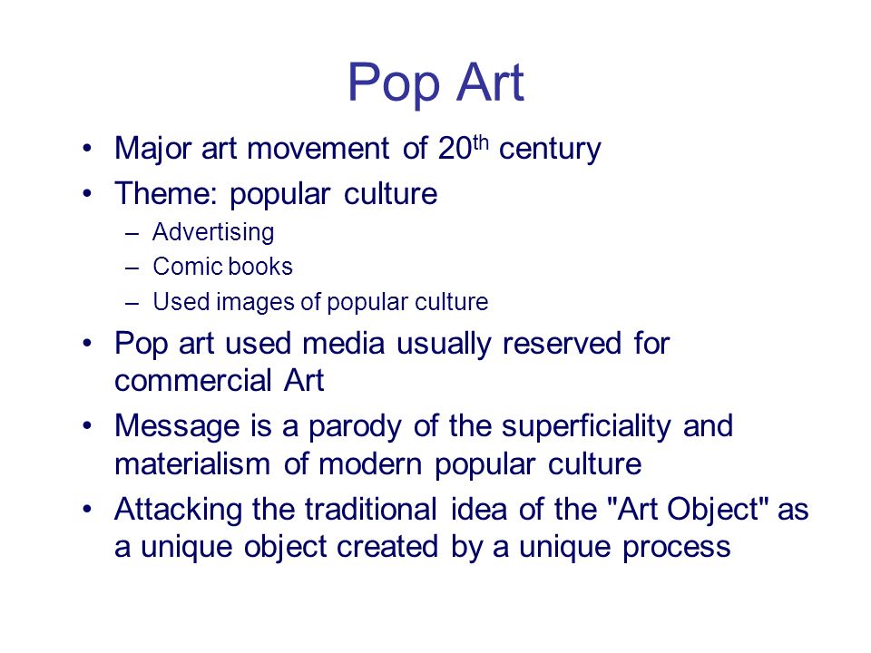 Pop Art Major art movement of 20 th century Theme: popular culture –Advertising –Comic books –Used images of popular culture Pop art used media usually reserved for commercial Art Message is a parody of the superficiality and materialism of modern popular culture Attacking the traditional idea of the Art Object as a unique object created by a unique process