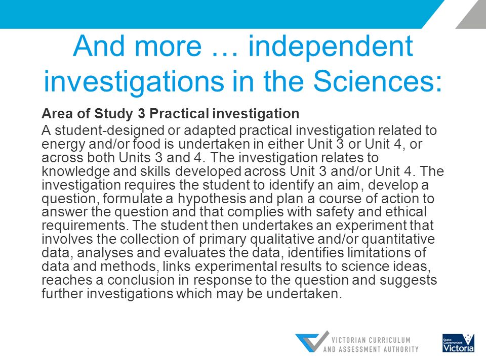 And more … independent investigations in the Sciences: Area of Study 3 Practical investigation A student-designed or adapted practical investigation related to energy and/or food is undertaken in either Unit 3 or Unit 4, or across both Units 3 and 4.