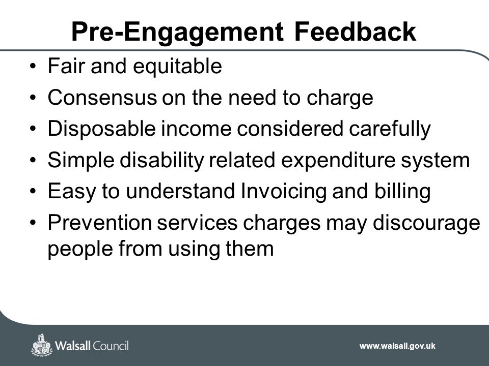 Pre-Engagement Feedback Fair and equitable Consensus on the need to charge Disposable income considered carefully Simple disability related expenditure system Easy to understand Invoicing and billing Prevention services charges may discourage people from using them