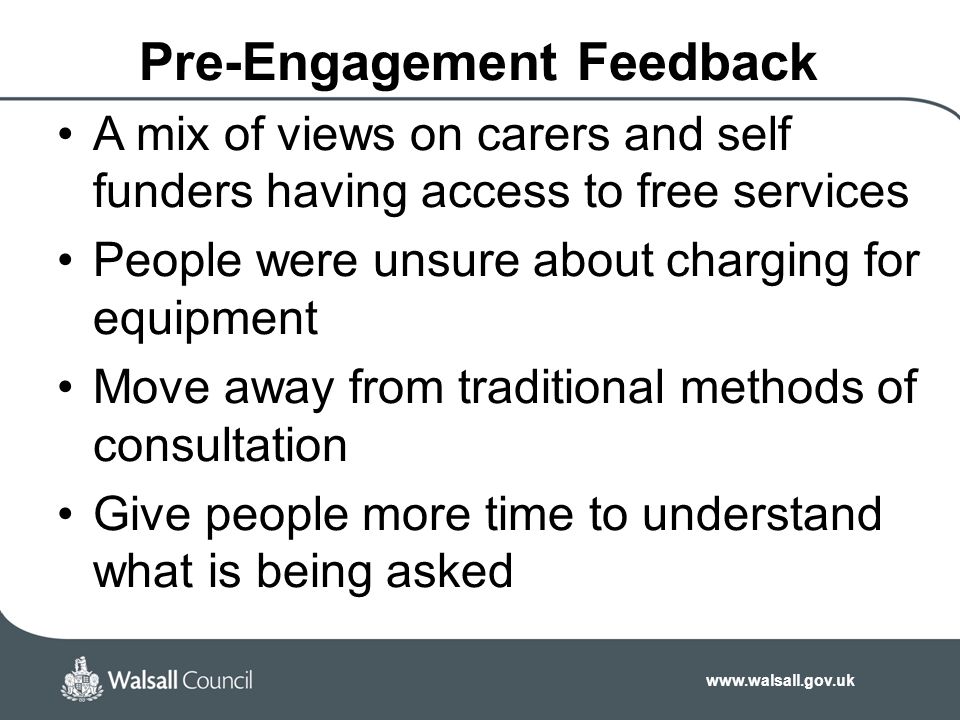 Pre-Engagement Feedback A mix of views on carers and self funders having access to free services People were unsure about charging for equipment Move away from traditional methods of consultation Give people more time to understand what is being asked