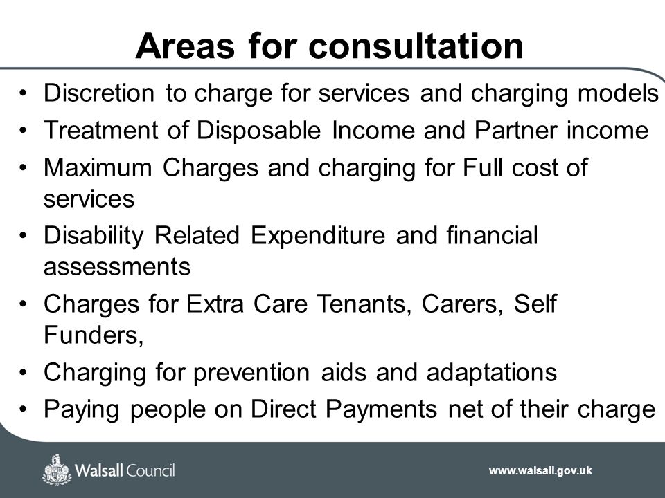 Discretion to charge for services and charging models Treatment of Disposable Income and Partner income Maximum Charges and charging for Full cost of services Disability Related Expenditure and financial assessments Charges for Extra Care Tenants, Carers, Self Funders, Charging for prevention aids and adaptations Paying people on Direct Payments net of their charge Areas for consultation