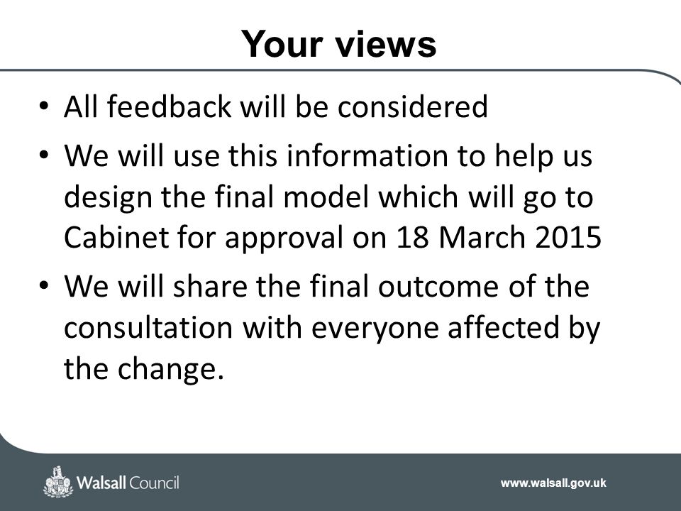 Your views All feedback will be considered We will use this information to help us design the final model which will go to Cabinet for approval on 18 March 2015 We will share the final outcome of the consultation with everyone affected by the change.
