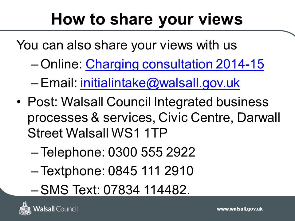 How to share your views You can also share your views with us –Online: Charging consultation Charging consultation –  Post: Walsall Council Integrated business processes & services, Civic Centre, Darwall Street Walsall WS1 1TP –Telephone: –Textphone: –SMS Text: