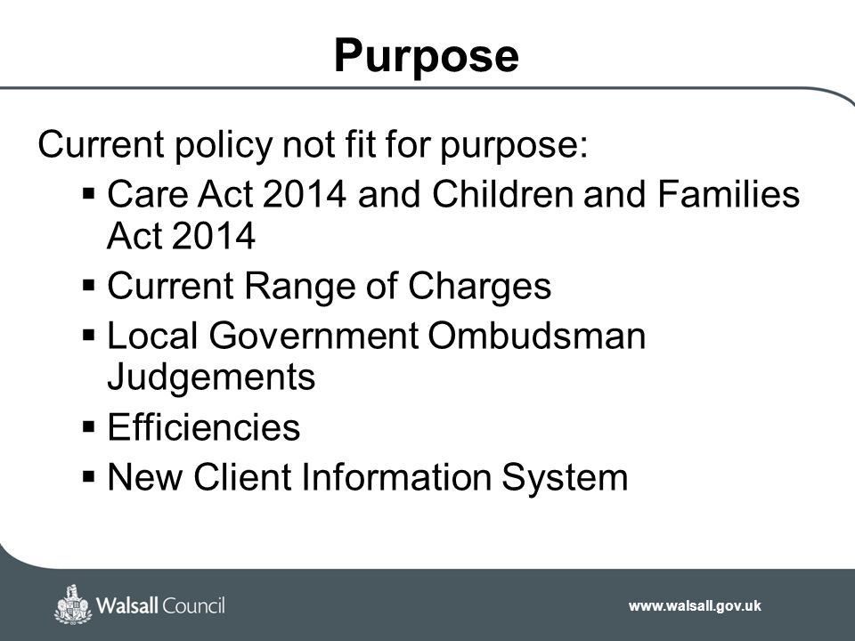 Purpose Current policy not fit for purpose:  Care Act 2014 and Children and Families Act 2014  Current Range of Charges  Local Government Ombudsman Judgements  Efficiencies  New Client Information System