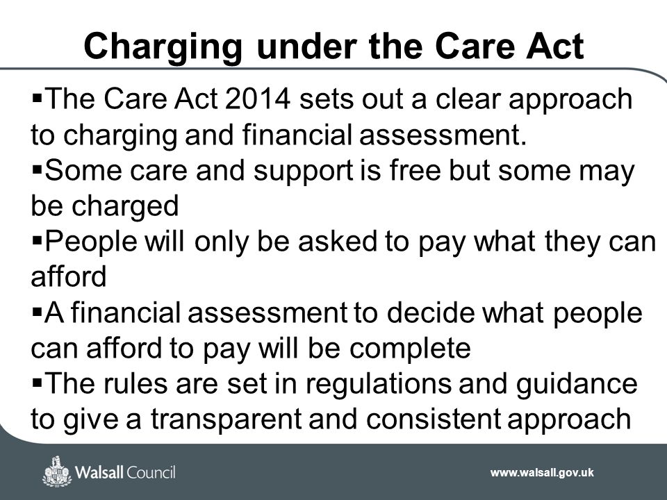Charging under the Care Act  The Care Act 2014 sets out a clear approach to charging and financial assessment.