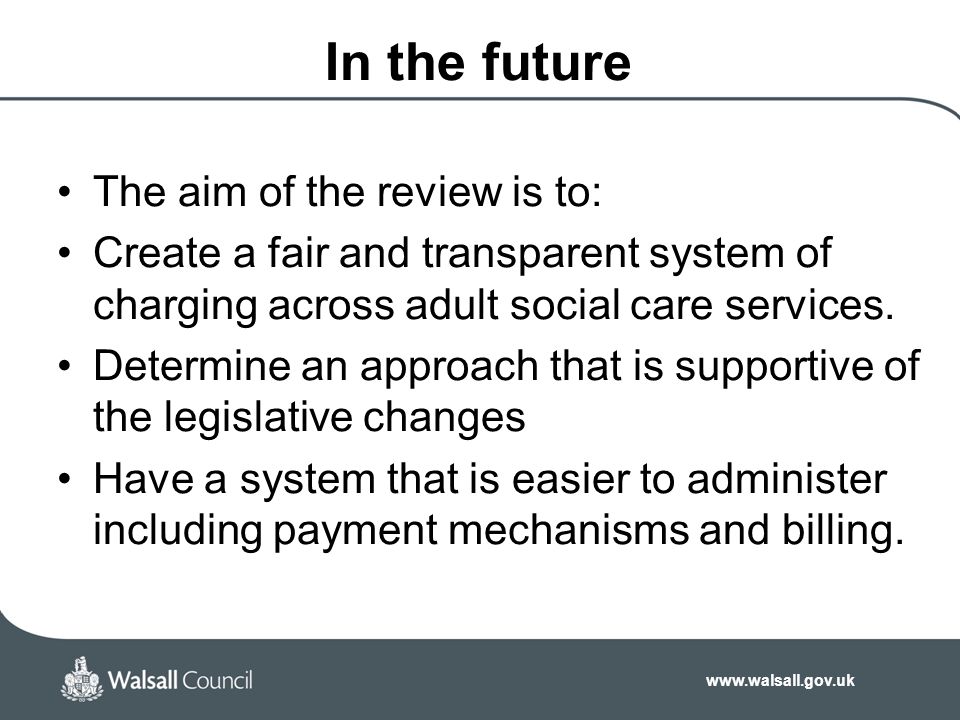 In the future The aim of the review is to: Create a fair and transparent system of charging across adult social care services.