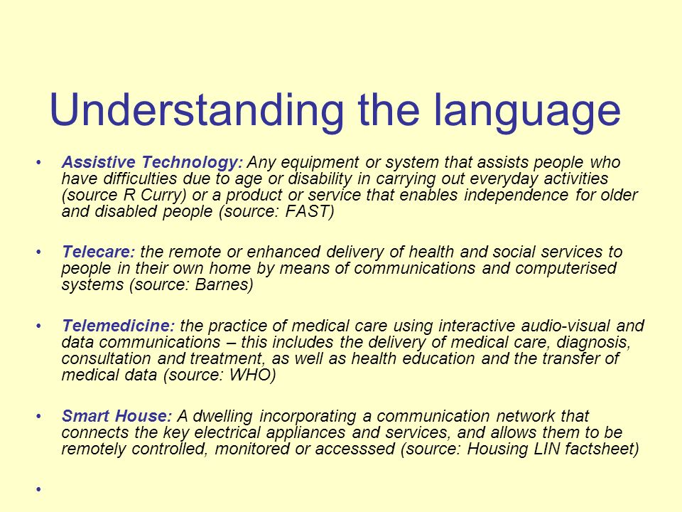 Understanding the language Assistive Technology: Any equipment or system that assists people who have difficulties due to age or disability in carrying out everyday activities (source R Curry) or a product or service that enables independence for older and disabled people (source: FAST) Telecare: the remote or enhanced delivery of health and social services to people in their own home by means of communications and computerised systems (source: Barnes) Telemedicine: the practice of medical care using interactive audio-visual and data communications – this includes the delivery of medical care, diagnosis, consultation and treatment, as well as health education and the transfer of medical data (source: WHO) Smart House: A dwelling incorporating a communication network that connects the key electrical appliances and services, and allows them to be remotely controlled, monitored or accesssed (source: Housing LIN factsheet)
