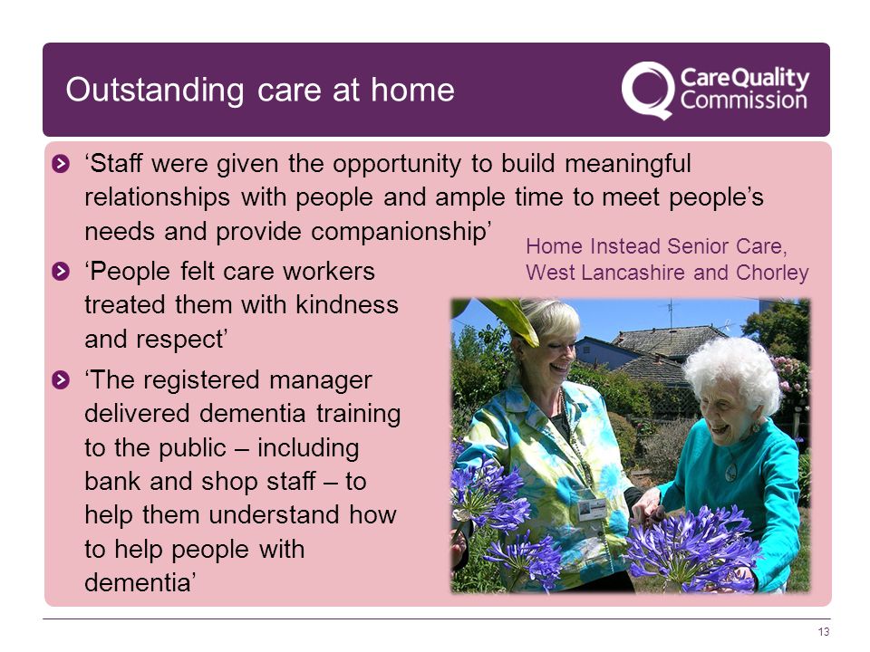 Outstanding care at home 13 ‘Staff were given the opportunity to build meaningful relationships with people and ample time to meet people’s needs and provide companionship’ ‘People felt care workers treated them with kindness and respect’ ‘The registered manager delivered dementia training to the public – including bank and shop staff – to help them understand how to help people with dementia’ Home Instead Senior Care, West Lancashire and Chorley