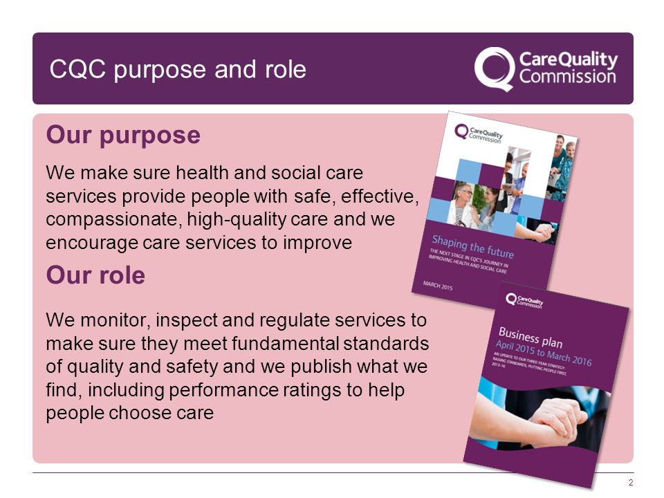CQC purpose and role Our purpose We make sure health and social care services provide people with safe, effective, compassionate, high-quality care and we encourage care services to improve Our role We monitor, inspect and regulate services to make sure they meet fundamental standards of quality and safety and we publish what we find, including performance ratings to help people choose care 2