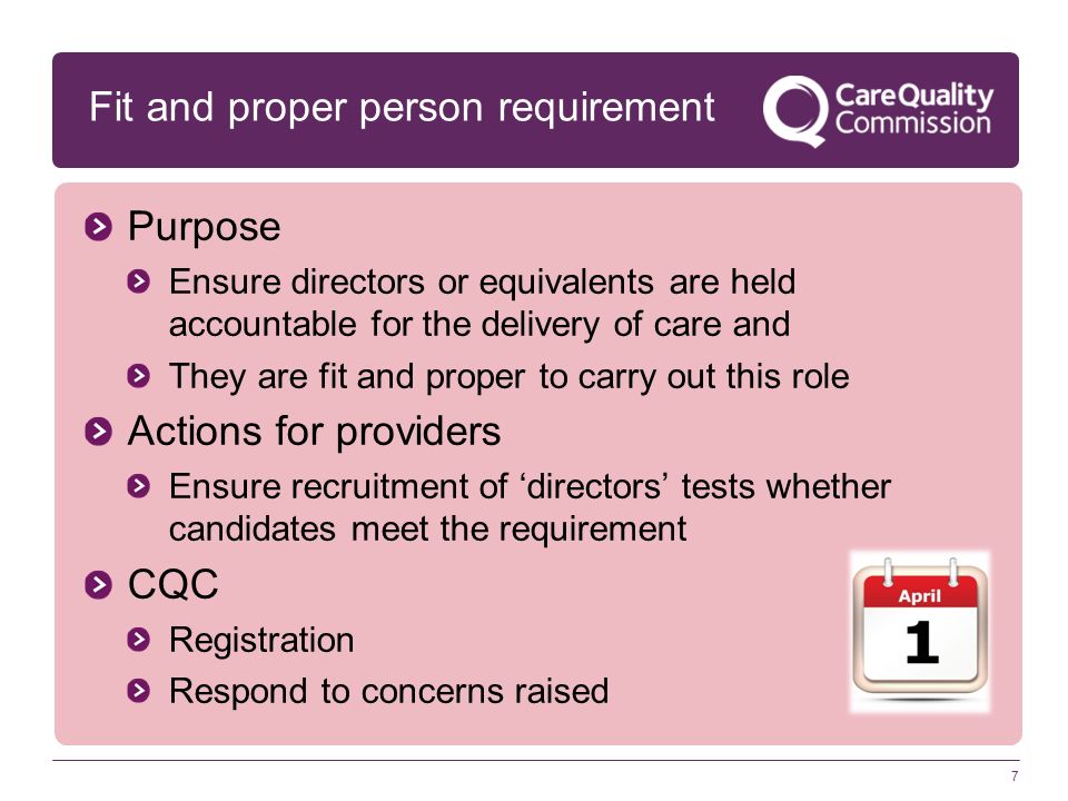 7 Fit and proper person requirement Purpose Ensure directors or equivalents are held accountable for the delivery of care and They are fit and proper to carry out this role Actions for providers Ensure recruitment of ‘directors’ tests whether candidates meet the requirement CQC Registration Respond to concerns raised