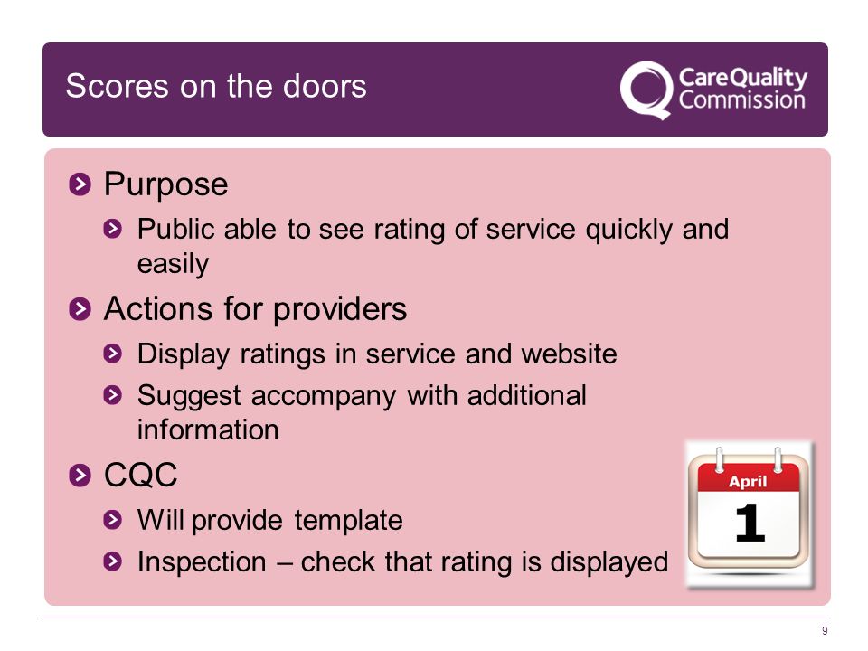 9 Scores on the doors Purpose Public able to see rating of service quickly and easily Actions for providers Display ratings in service and website Suggest accompany with additional information CQC Will provide template Inspection – check that rating is displayed