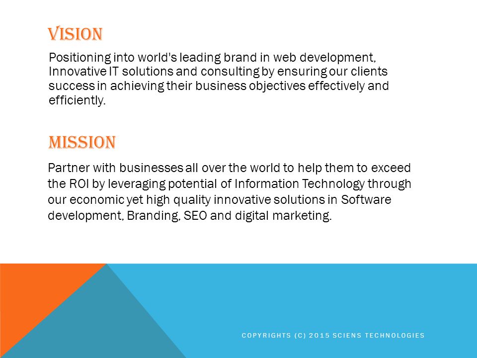 VISION MISSION Positioning into world s leading brand in web development, Innovative IT solutions and consulting by ensuring our clients success in achieving their business objectives effectively and efficiently.