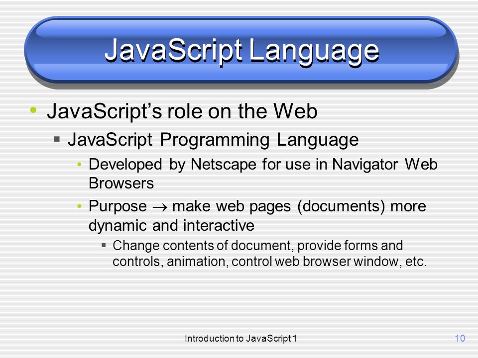 10 JavaScript Language JavaScript’s role on the Web  JavaScript Programming Language Developed by Netscape for use in Navigator Web Browsers Purpose  make web pages (documents) more dynamic and interactive  Change contents of document, provide forms and controls, animation, control web browser window, etc.