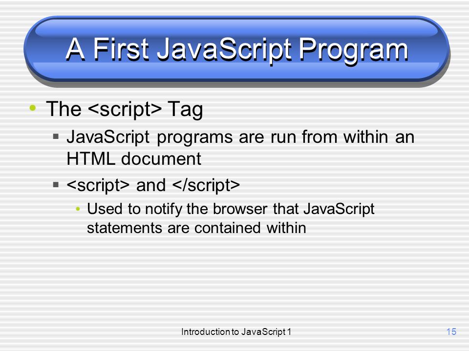 Introduction to JavaScript 115 A First JavaScript Program The Tag  JavaScript programs are run from within an HTML document  and Used to notify the browser that JavaScript statements are contained within