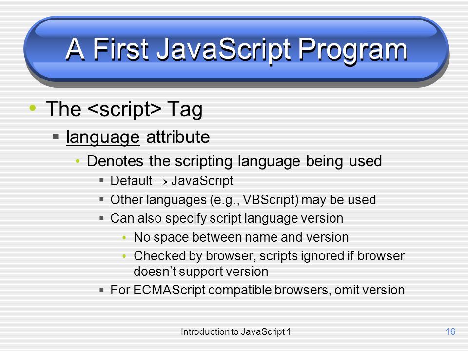 Introduction to JavaScript 116 A First JavaScript Program The Tag  language attribute Denotes the scripting language being used  Default  JavaScript  Other languages (e.g., VBScript) may be used  Can also specify script language version No space between name and version Checked by browser, scripts ignored if browser doesn’t support version  For ECMAScript compatible browsers, omit version