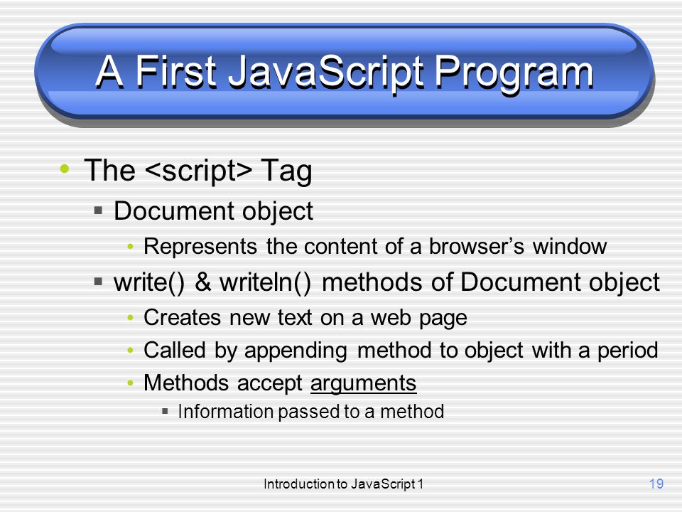 Introduction to JavaScript 119 A First JavaScript Program The Tag  Document object Represents the content of a browser’s window  write() & writeln() methods of Document object Creates new text on a web page Called by appending method to object with a period Methods accept arguments  Information passed to a method