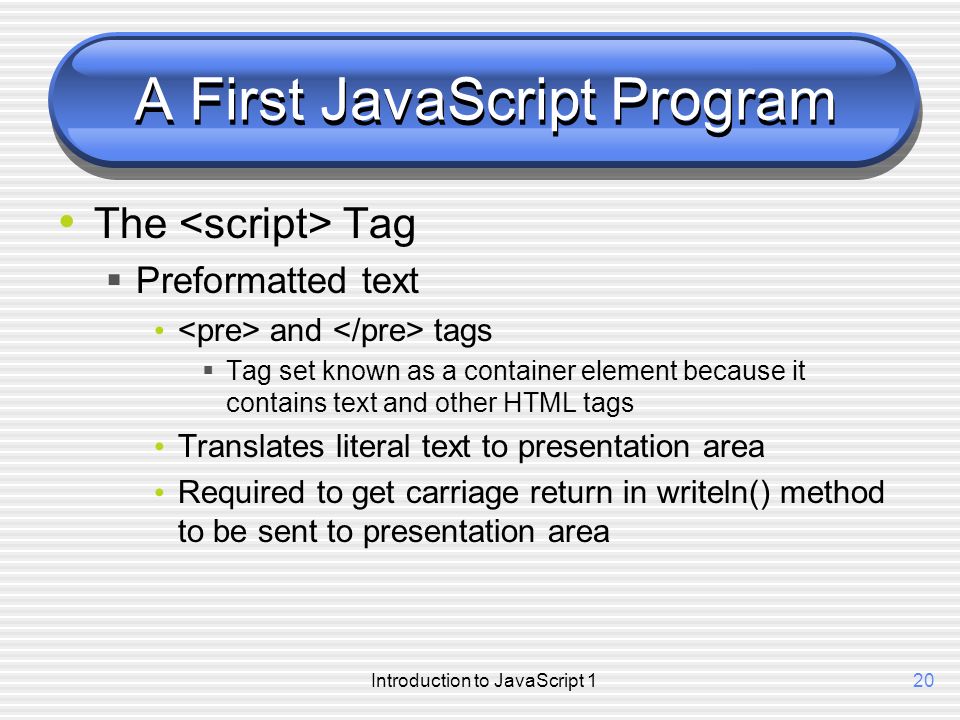 Introduction to JavaScript 120 A First JavaScript Program The Tag  Preformatted text and tags  Tag set known as a container element because it contains text and other HTML tags Translates literal text to presentation area Required to get carriage return in writeln() method to be sent to presentation area