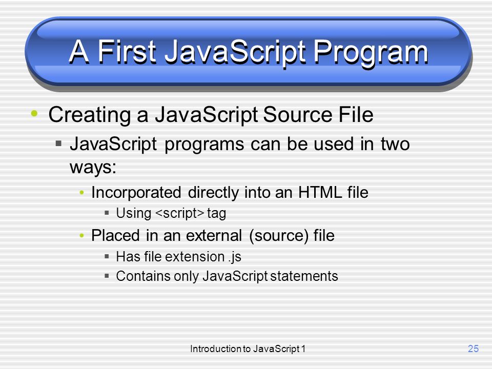 Introduction to JavaScript 125 A First JavaScript Program Creating a JavaScript Source File  JavaScript programs can be used in two ways: Incorporated directly into an HTML file  Using tag Placed in an external (source) file  Has file extension.js  Contains only JavaScript statements