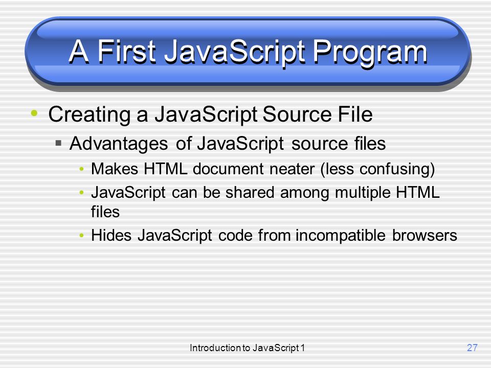 Introduction to JavaScript 127 A First JavaScript Program Creating a JavaScript Source File  Advantages of JavaScript source files Makes HTML document neater (less confusing) JavaScript can be shared among multiple HTML files Hides JavaScript code from incompatible browsers