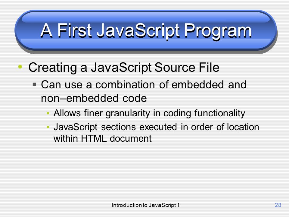 Introduction to JavaScript 128 A First JavaScript Program Creating a JavaScript Source File  Can use a combination of embedded and non–embedded code Allows finer granularity in coding functionality JavaScript sections executed in order of location within HTML document