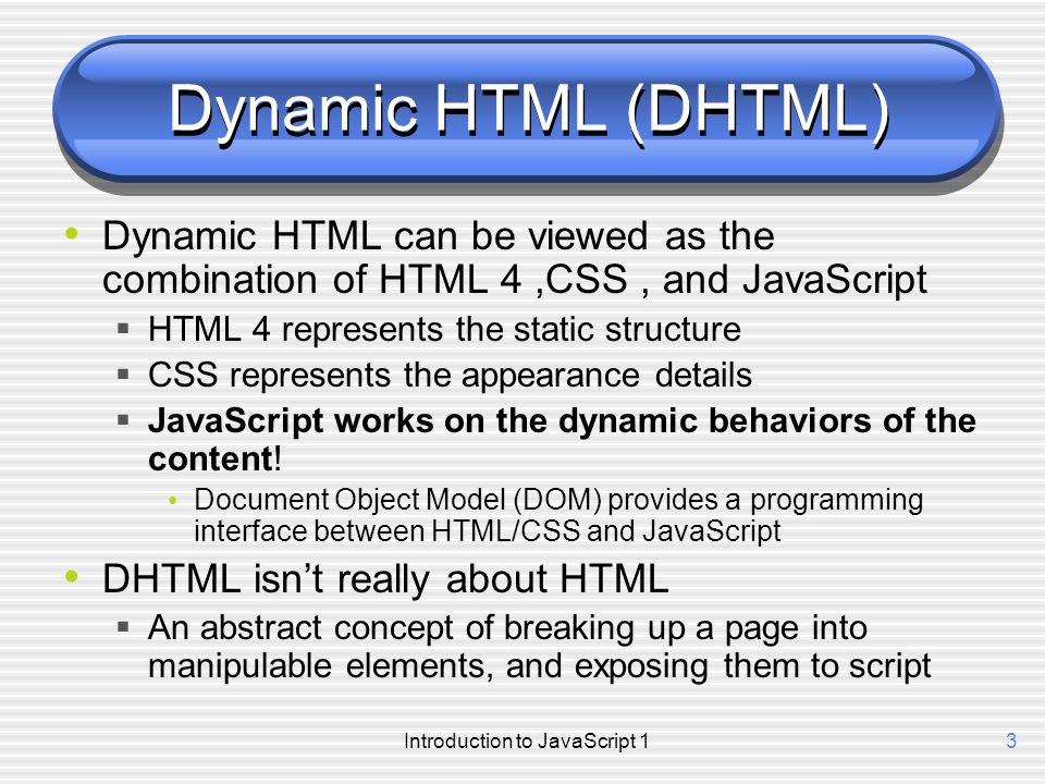 Introduction to JavaScript 13 Dynamic HTML (DHTML) Dynamic HTML can be viewed as the combination of HTML 4,CSS, and JavaScript  HTML 4 represents the static structure  CSS represents the appearance details  JavaScript works on the dynamic behaviors of the content.