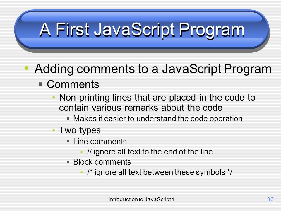 Introduction to JavaScript 130 A First JavaScript Program Adding comments to a JavaScript Program  Comments Non-printing lines that are placed in the code to contain various remarks about the code  Makes it easier to understand the code operation Two types  Line comments // ignore all text to the end of the line  Block comments /* ignore all text between these symbols */