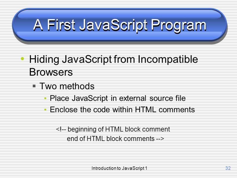 Introduction to JavaScript 132 A First JavaScript Program Hiding JavaScript from Incompatible Browsers  Two methods Place JavaScript in external source file Enclose the code within HTML comments <!-- beginning of HTML block comment end of HTML block comments -->