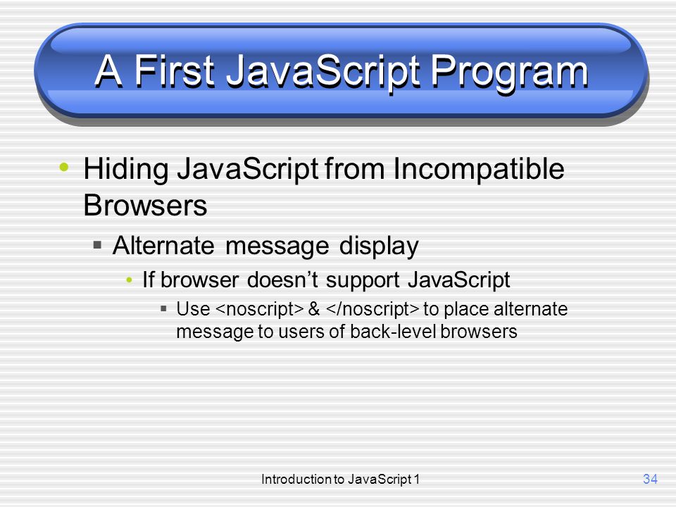 Introduction to JavaScript 134 A First JavaScript Program Hiding JavaScript from Incompatible Browsers  Alternate message display If browser doesn’t support JavaScript  Use & to place alternate message to users of back-level browsers