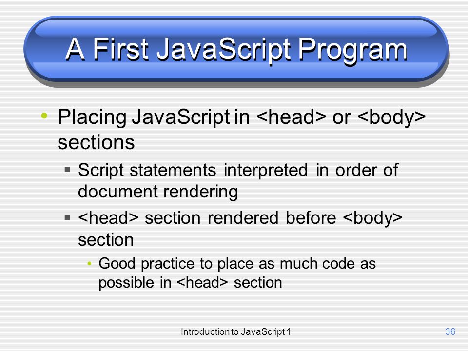 Introduction to JavaScript 136 A First JavaScript Program Placing JavaScript in or sections  Script statements interpreted in order of document rendering  section rendered before section Good practice to place as much code as possible in section
