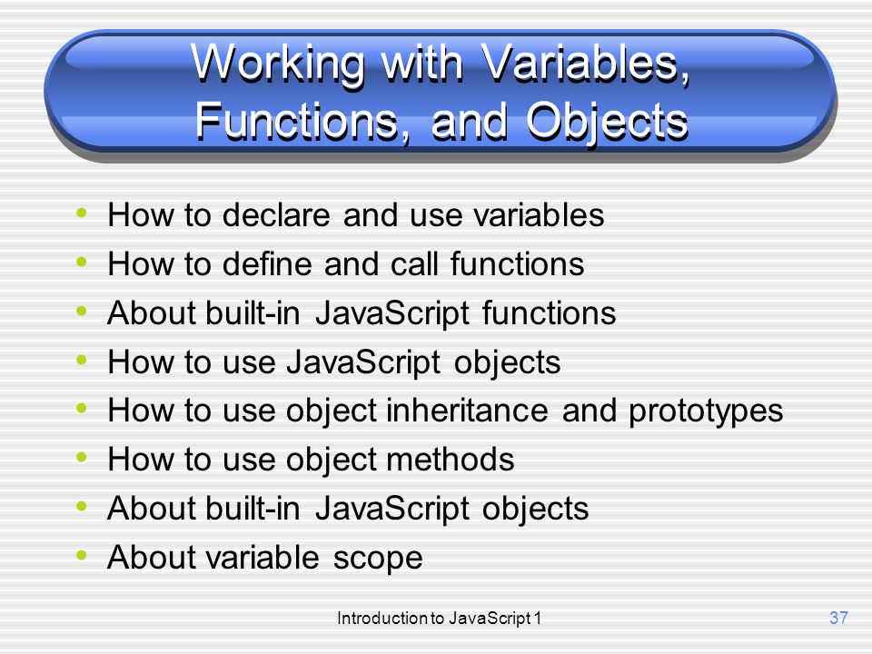 Introduction to JavaScript 137 Working with Variables, Functions, and Objects How to declare and use variables How to define and call functions About built-in JavaScript functions How to use JavaScript objects How to use object inheritance and prototypes How to use object methods About built-in JavaScript objects About variable scope