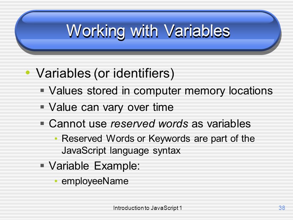 Introduction to JavaScript 138 Working with Variables Variables (or identifiers)  Values stored in computer memory locations  Value can vary over time  Cannot use reserved words as variables Reserved Words or Keywords are part of the JavaScript language syntax  Variable Example: employeeName