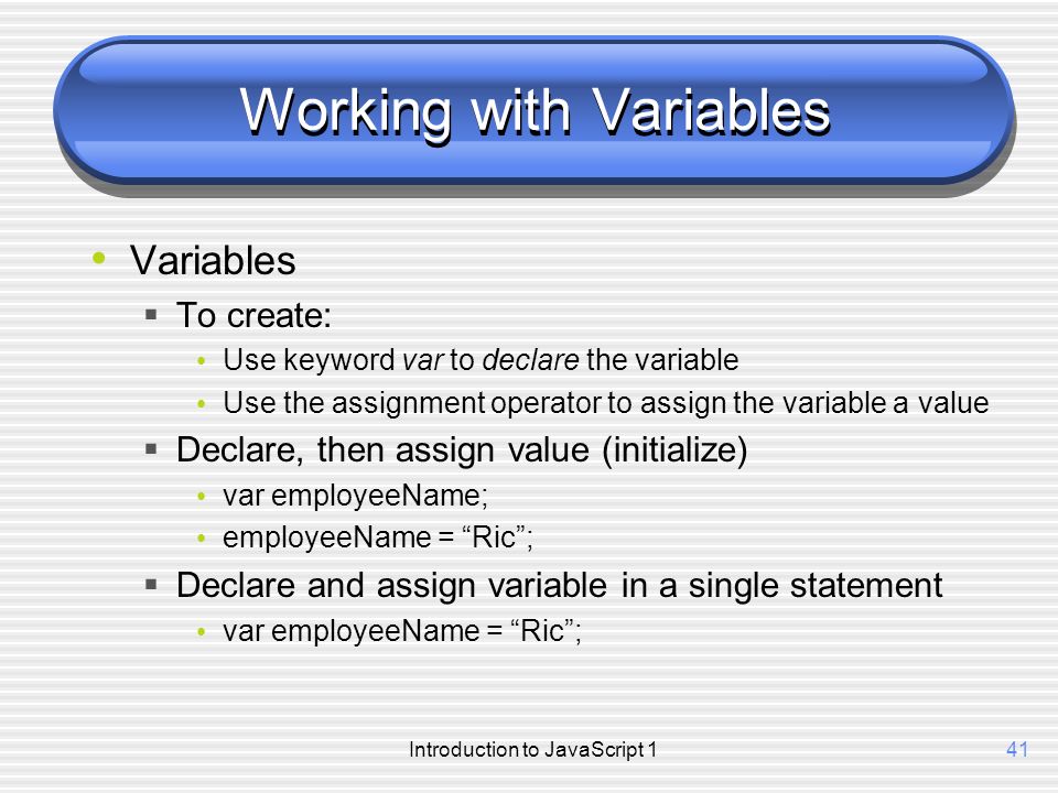 Introduction to JavaScript 141 Working with Variables Variables  To create: Use keyword var to declare the variable Use the assignment operator to assign the variable a value  Declare, then assign value (initialize) var employeeName; employeeName = Ric ;  Declare and assign variable in a single statement var employeeName = Ric ;