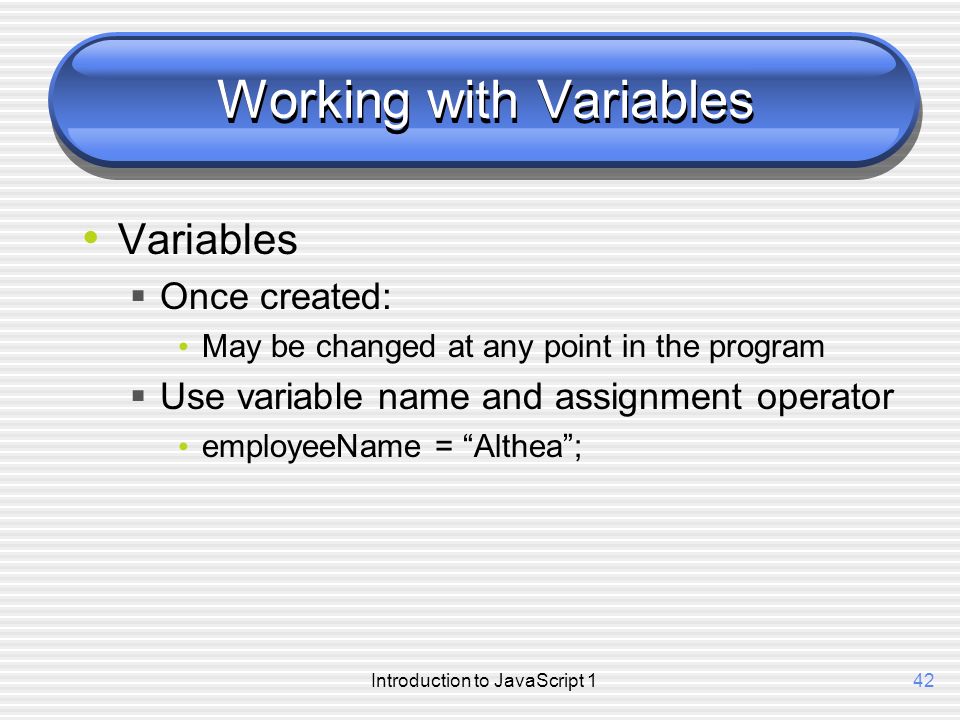 Introduction to JavaScript 142 Working with Variables Variables  Once created: May be changed at any point in the program  Use variable name and assignment operator employeeName = Althea ;
