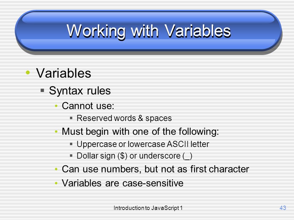 Introduction to JavaScript 143 Working with Variables Variables  Syntax rules Cannot use:  Reserved words & spaces Must begin with one of the following:  Uppercase or lowercase ASCII letter  Dollar sign ($) or underscore (_) Can use numbers, but not as first character Variables are case-sensitive