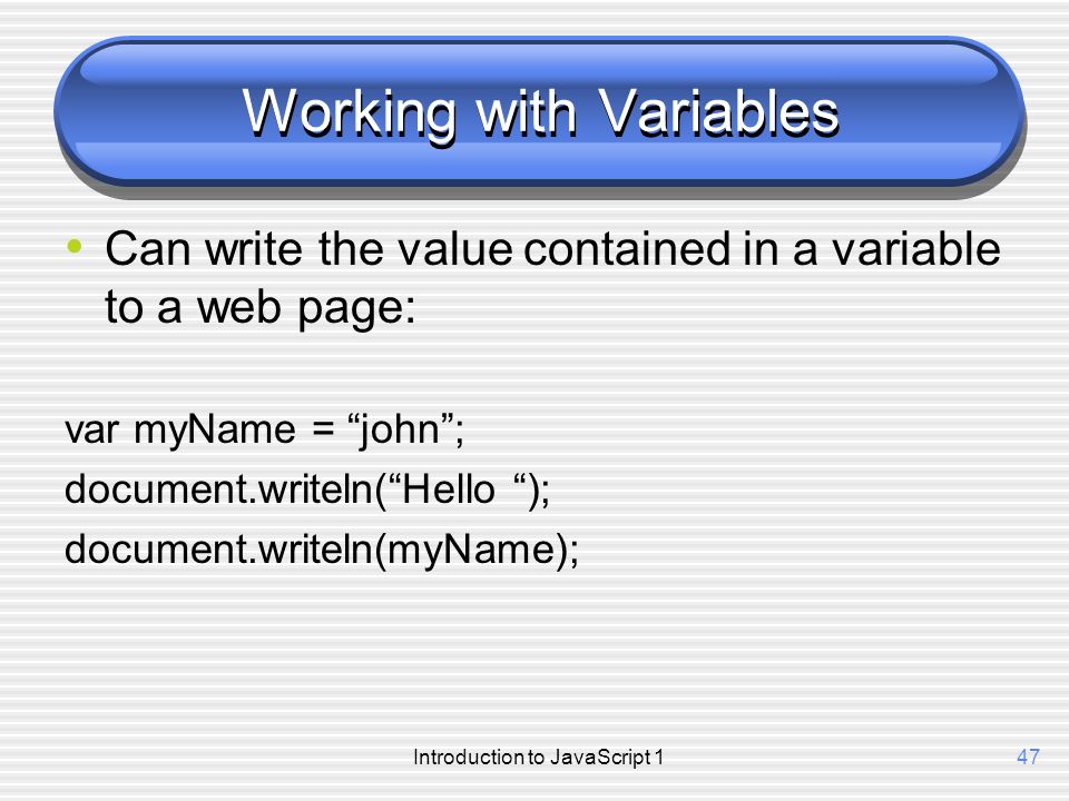 Introduction to JavaScript 147 Working with Variables Can write the value contained in a variable to a web page: var myName = john ; document.writeln( Hello ); document.writeln(myName);