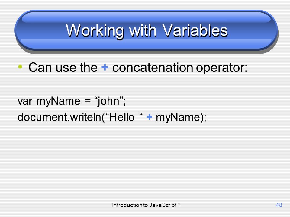 Introduction to JavaScript 148 Working with Variables Can use the + concatenation operator: var myName = john ; document.writeln( Hello + myName);