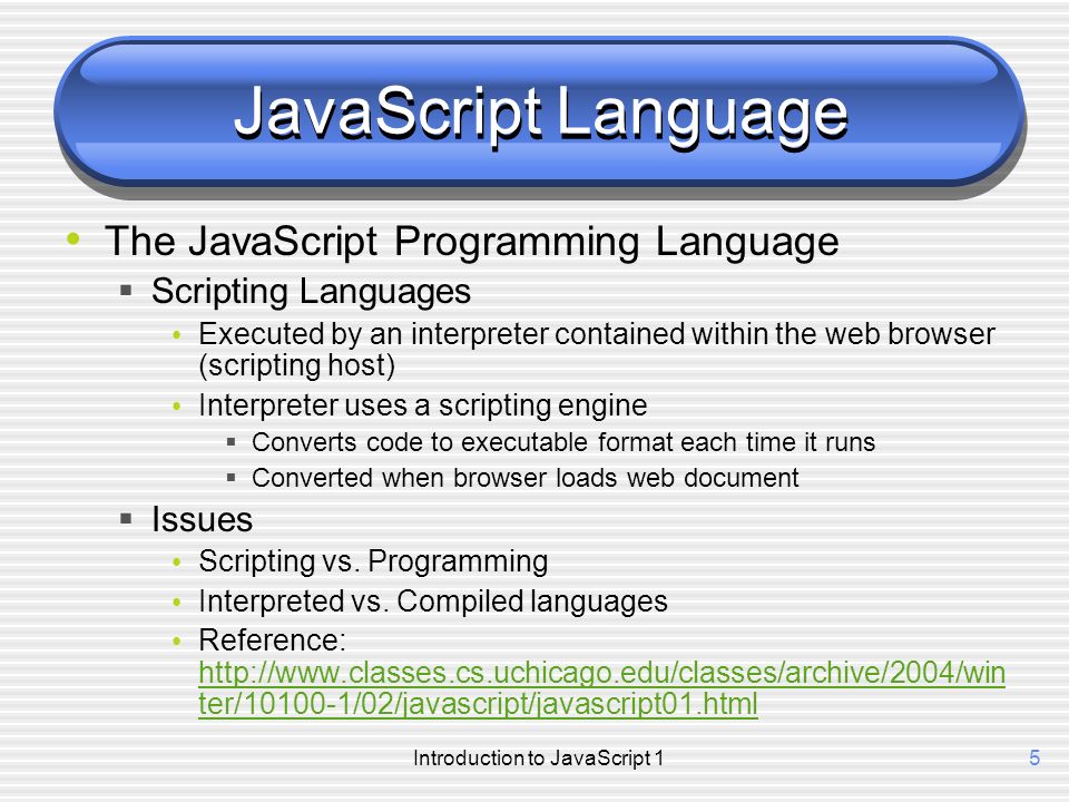 Introduction to JavaScript 15 JavaScript Language The JavaScript Programming Language  Scripting Languages Executed by an interpreter contained within the web browser (scripting host) Interpreter uses a scripting engine  Converts code to executable format each time it runs  Converted when browser loads web document  Issues Scripting vs.