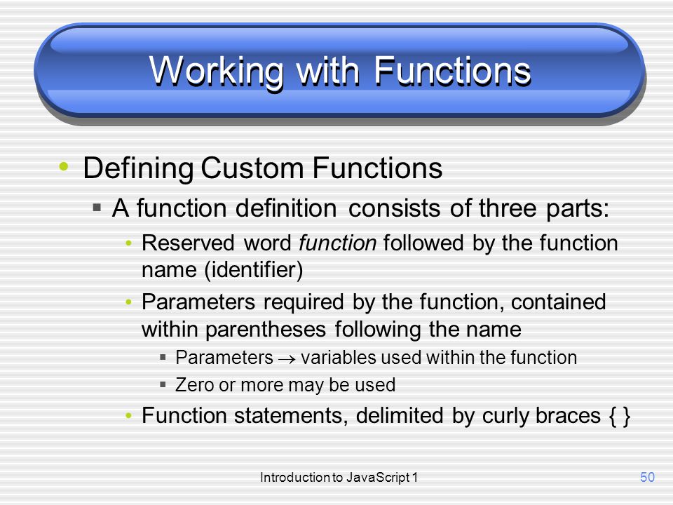 Introduction to JavaScript 150 Working with Functions Defining Custom Functions  A function definition consists of three parts: Reserved word function followed by the function name (identifier) Parameters required by the function, contained within parentheses following the name  Parameters  variables used within the function  Zero or more may be used Function statements, delimited by curly braces { }