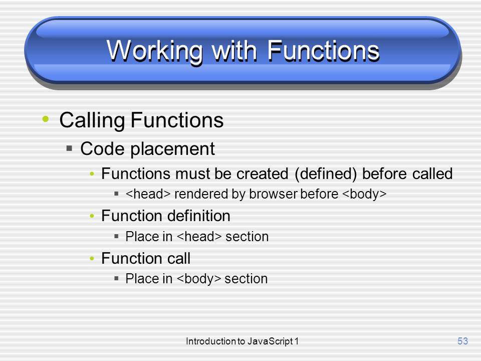 Introduction to JavaScript 153 Working with Functions Calling Functions  Code placement Functions must be created (defined) before called  rendered by browser before Function definition  Place in section Function call  Place in section