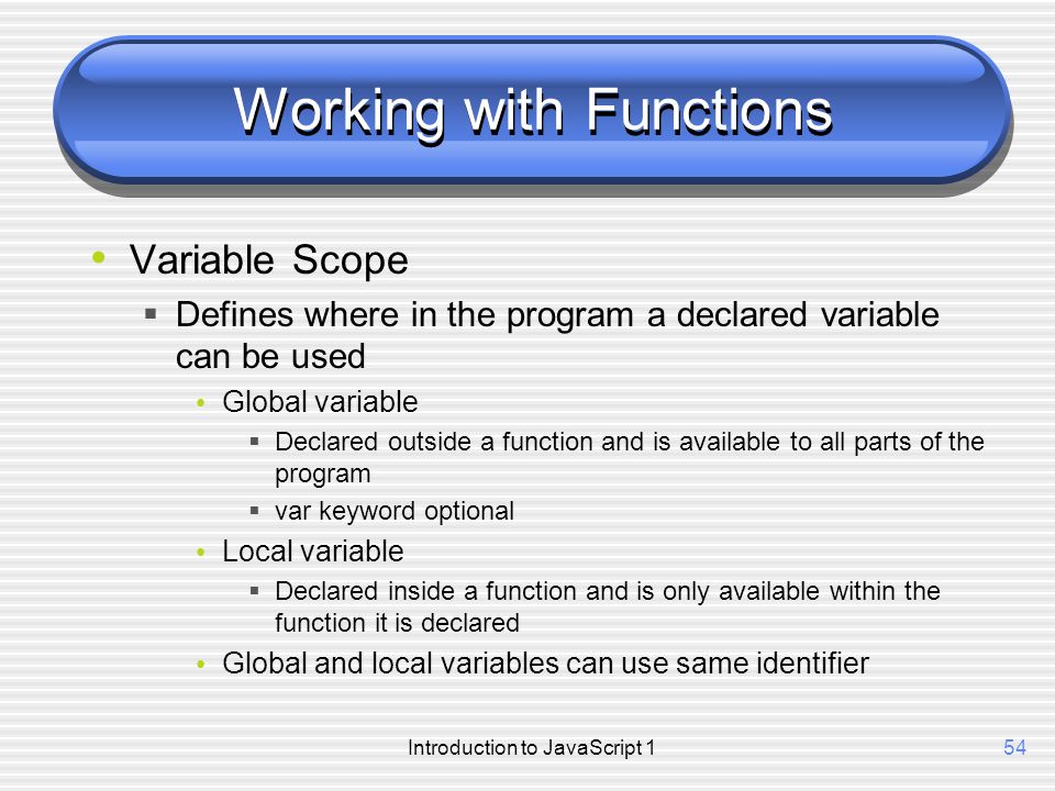 Introduction to JavaScript 154 Working with Functions Variable Scope  Defines where in the program a declared variable can be used Global variable  Declared outside a function and is available to all parts of the program  var keyword optional Local variable  Declared inside a function and is only available within the function it is declared Global and local variables can use same identifier