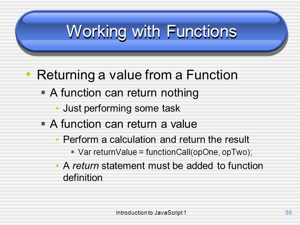 Introduction to JavaScript 156 Working with Functions Returning a value from a Function  A function can return nothing Just performing some task  A function can return a value Perform a calculation and return the result  Var returnValue = functionCall(opOne, opTwo); A return statement must be added to function definition