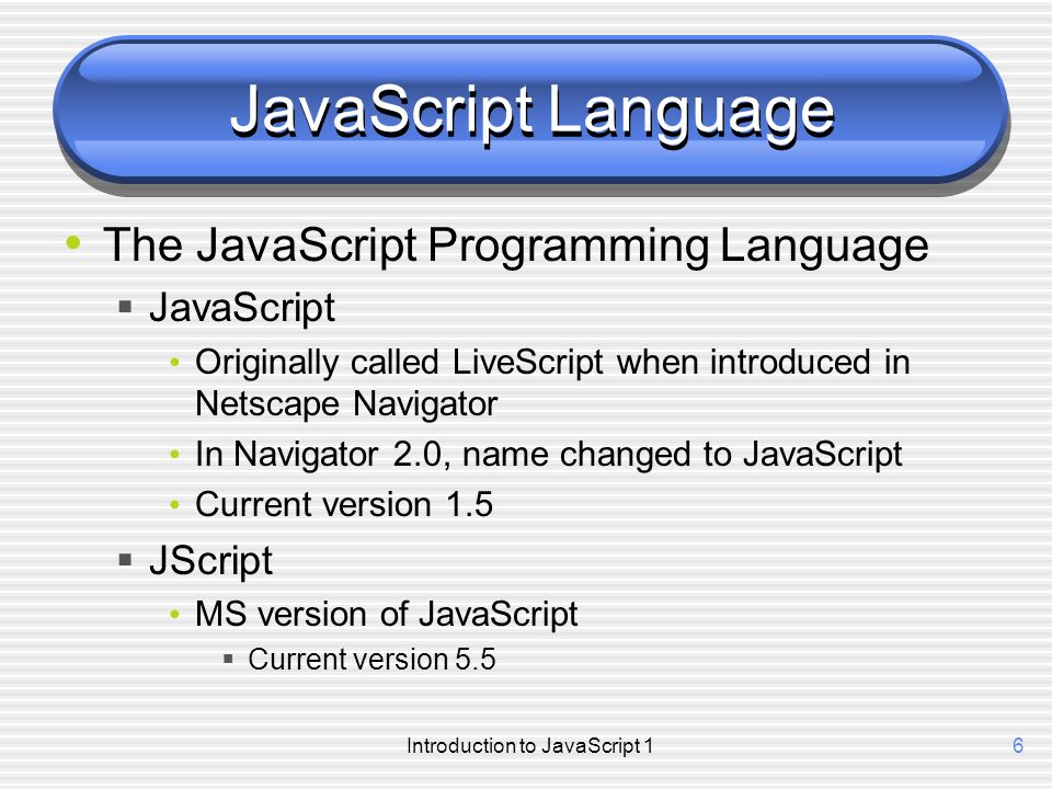 Introduction to JavaScript 16 JavaScript Language The JavaScript Programming Language  JavaScript Originally called LiveScript when introduced in Netscape Navigator In Navigator 2.0, name changed to JavaScript Current version 1.5  JScript MS version of JavaScript  Current version 5.5