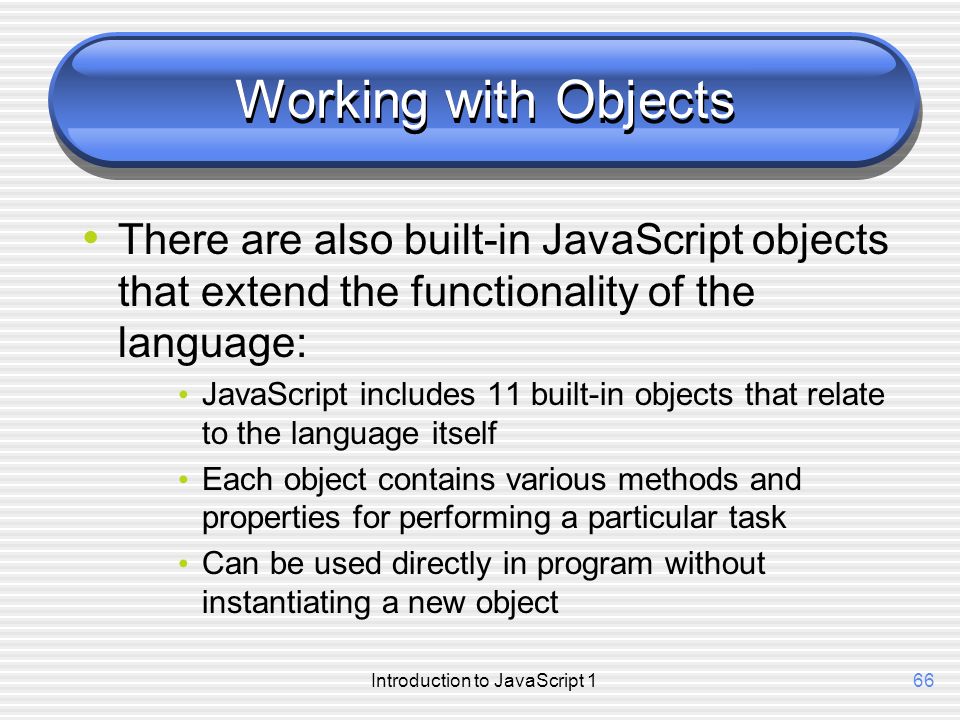 Introduction to JavaScript 166 Working with Objects There are also built-in JavaScript objects that extend the functionality of the language: JavaScript includes 11 built-in objects that relate to the language itself Each object contains various methods and properties for performing a particular task Can be used directly in program without instantiating a new object