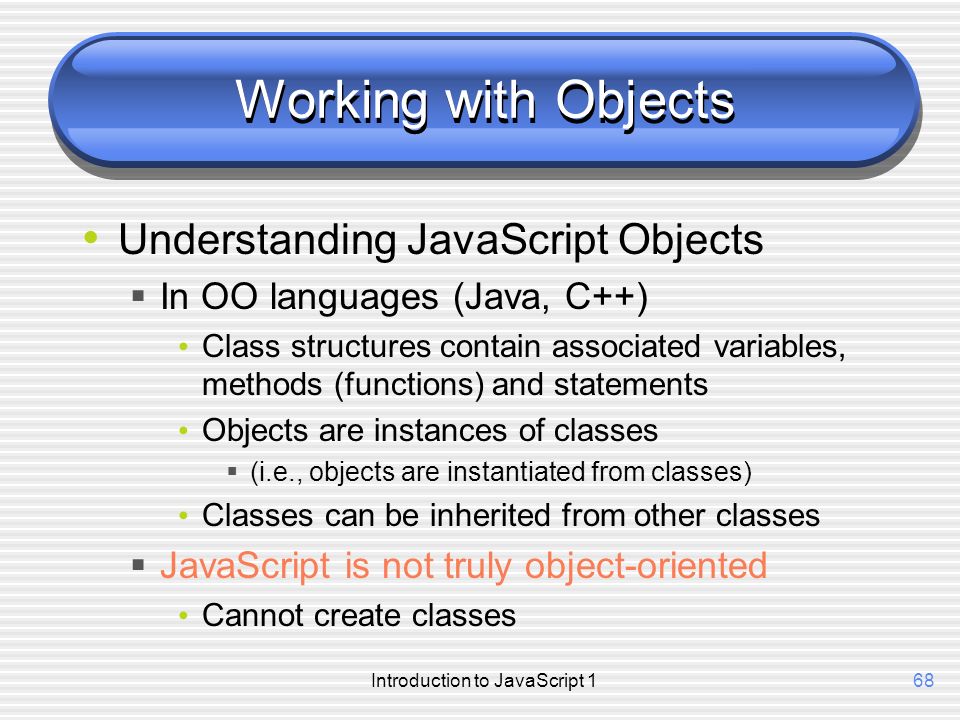 Introduction to JavaScript 168 Working with Objects Understanding JavaScript Objects  In OO languages (Java, C++) Class structures contain associated variables, methods (functions) and statements Objects are instances of classes  (i.e., objects are instantiated from classes) Classes can be inherited from other classes  JavaScript is not truly object-oriented Cannot create classes