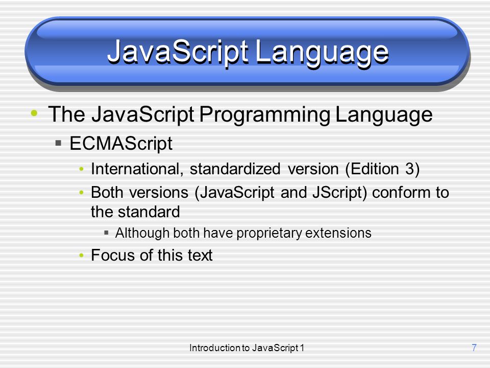 Introduction to JavaScript 17 JavaScript Language The JavaScript Programming Language  ECMAScript International, standardized version (Edition 3) Both versions (JavaScript and JScript) conform to the standard  Although both have proprietary extensions Focus of this text